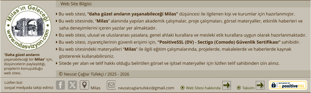 “Daha güzel anıların  yaşanabileceği bir Milas” için,  düşüncelerin paylaşıldığı,  projelerin konuşulduğu  web sitesi.  Lütfen bizi sosyal medyada takip ediniz:  Milas nevzatcaglartufekci@gmail.com © Nevzat Çağlar Tüfekçi / 2025 - 2026 Web Sitesi hakkında     Web Site Bilgisi:  Bu web sitesi, “daha güzel anıların yaşanabileceği Milas” düşüncesi ile ilgilenen kişi ve kurumlar için hazırlanmıştır.  Bu web sitesinde, “Milas” alanında yapılan akademik çalışmalar, proje çalışmaları, görsel materyaller, etkinlik haberleri ve saha deneyimlerini içeren yazılar yer almaktadır.  Bu web sitesi, ulusal ve uluslararası yasalara, genel ahlaki kurallara ve mesleki etik kurallara uygun olarak hazırlanmaktadır.  Bu web sitesi, ziyaretçilerinin güvenli erişimi için, “PositiveSSL (DV) - Sectigo (Comodo) Güvenlik Sertifikası” sahibidir.  Bu web sitesindeki materyalleri “Milas” ile ilgili eğitim çalışmalarında, projelerde, makalelerde ve haberlerde kaynak göstererek kullanabilirsiniz.  Sitede yer alan ve telif hakkı olduğu belirtilen görsel ve işitsel materyaller için lütfen telif sahibinden izin alınız.  Takvim