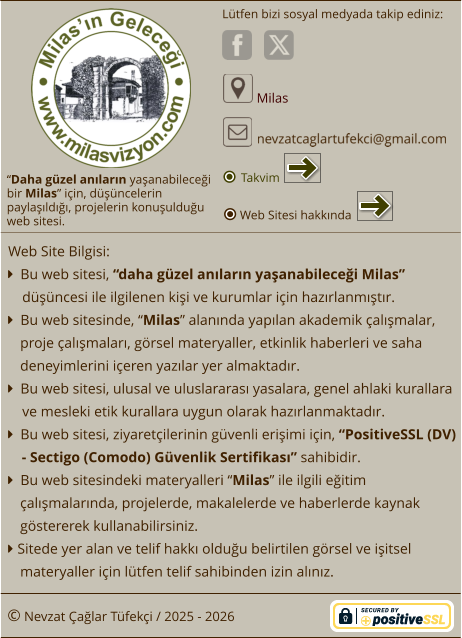 “Daha güzel anıların yaşanabileceği  bir Milas” için, düşüncelerin paylaşıldığı, projelerin konuşulduğu  web sitesi. Lütfen bizi sosyal medyada takip ediniz:  Milas © Nevzat Çağlar Tüfekçi / 2025 - 2026 Web Site Bilgisi:   Bu web sitesi, “daha güzel anıların yaşanabileceği Milas”  düşüncesi ile ilgilenen kişi ve kurumlar için hazırlanmıştır.   Bu web sitesinde, “Milas” alanında yapılan akademik çalışmalar, proje çalışmaları, görsel materyaller, etkinlik haberleri ve saha deneyimlerini içeren yazılar yer almaktadır.   Bu web sitesi, ulusal ve uluslararası yasalara, genel ahlaki kurallara ve mesleki etik kurallara uygun olarak hazırlanmaktadır.   Bu web sitesi, ziyaretçilerinin güvenli erişimi için, “PositiveSSL (DV) - Sectigo (Comodo) Güvenlik Sertifikası” sahibidir.   Bu web sitesindeki materyalleri “Milas” ile ilgili eğitim çalışmalarında, projelerde, makalelerde ve haberlerde kaynak göstererek kullanabilirsiniz.  Sitede yer alan ve telif hakkı olduğu belirtilen görsel ve işitsel materyaller için lütfen telif sahibinden izin alınız. Web Sitesi hakkında Takvim