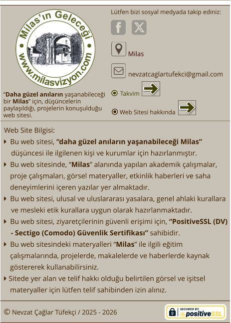 “Daha güzel anıların yaşanabileceği  bir Milas” için, düşüncelerin paylaşıldığı, projelerin konuşulduğu  web sitesi. Lütfen bizi sosyal medyada takip ediniz:  Milas © Nevzat Çağlar Tüfekçi / 2025 - 2026 Web Site Bilgisi:   Bu web sitesi, “daha güzel anıların yaşanabileceği Milas”  düşüncesi ile ilgilenen kişi ve kurumlar için hazırlanmıştır.   Bu web sitesinde, “Milas” alanında yapılan akademik çalışmalar, proje çalışmaları, görsel materyaller, etkinlik haberleri ve saha deneyimlerini içeren yazılar yer almaktadır.   Bu web sitesi, ulusal ve uluslararası yasalara, genel ahlaki kurallara ve mesleki etik kurallara uygun olarak hazırlanmaktadır.   Bu web sitesi, ziyaretçilerinin güvenli erişimi için, “PositiveSSL (DV) - Sectigo (Comodo) Güvenlik Sertifikası” sahibidir.   Bu web sitesindeki materyalleri “Milas” ile ilgili eğitim çalışmalarında, projelerde, makalelerde ve haberlerde kaynak göstererek kullanabilirsiniz.  Sitede yer alan ve telif hakkı olduğu belirtilen görsel ve işitsel materyaller için lütfen telif sahibinden izin alınız. Web Sitesi hakkında Takvim